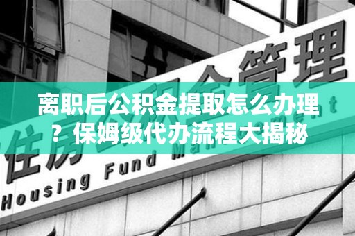 永安离职后公积金提取怎么办理？保姆级代办流程大揭秘