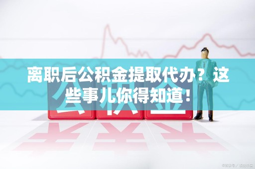 永安离职后公积金提取代办?这些事儿你得知道! 永安离职后公积金提取代办?这些事儿你得知道!