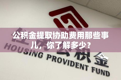 永安公积金提取协助费用那些事儿，你了解多少？