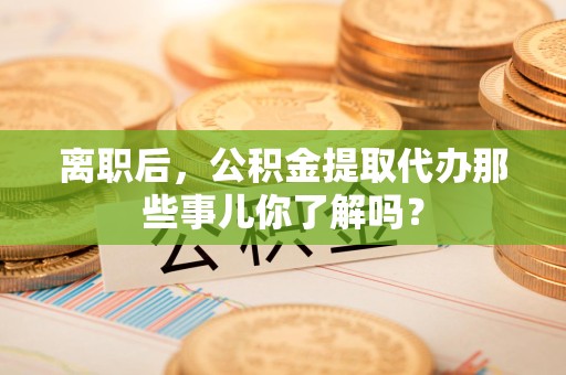 永安离职后，公积金提取代办那些事儿你了解吗？