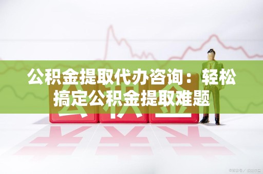 永安公积金提取代办咨询：轻松搞定公积金提取难题