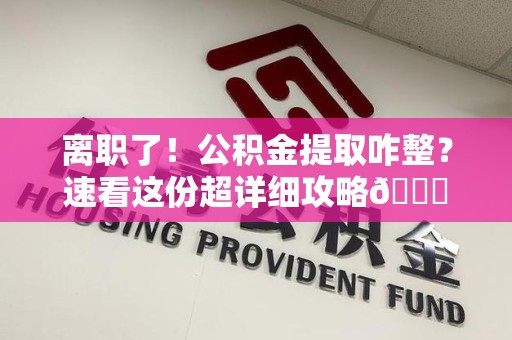 永安离职了！公积金提取咋整？速看这份超详细攻略😎